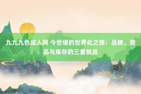 九九九色成人网 今世缘的世界化之殇：品牌、居品与库存的三重挑战