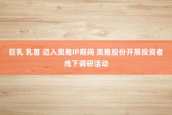 巨乳 乳首 迈入奥雅IP期间 奥雅股份开展投资者线下调研活动