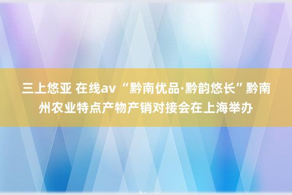 三上悠亚 在线av “黔南优品·黔韵悠长”黔南州农业特点产物产销对接会在上海举办