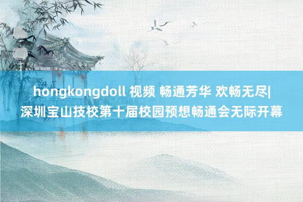 hongkongdoll 视频 畅通芳华 欢畅无尽|深圳宝山技校第十届校园预想畅通会无际开幕