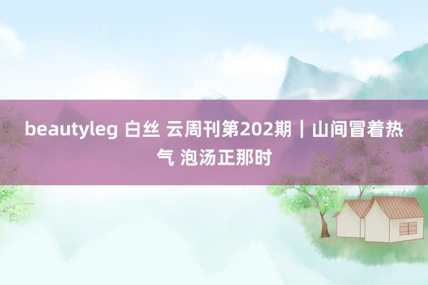 beautyleg 白丝 云周刊第202期｜山间冒着热气 泡汤正那时