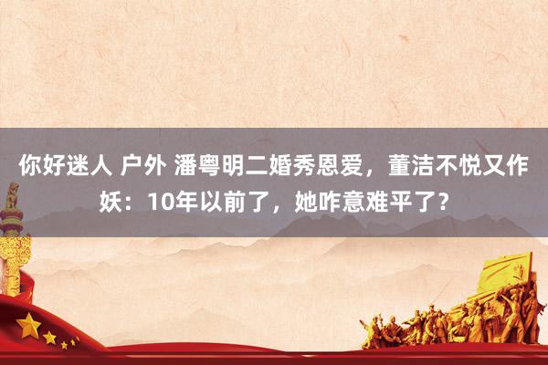 你好迷人 户外 潘粤明二婚秀恩爱，董洁不悦又作妖：10年以前了，她咋意难平了？