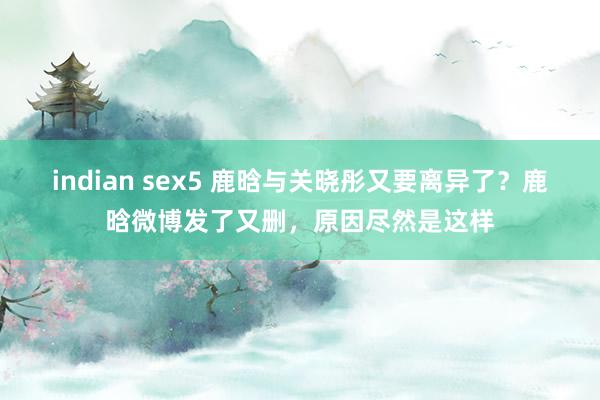 indian sex5 鹿晗与关晓彤又要离异了？鹿晗微博发了又删，原因尽然是这样