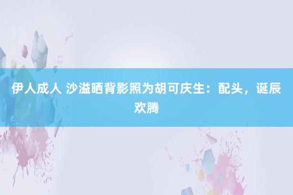 伊人成人 沙溢晒背影照为胡可庆生：配头，诞辰欢腾