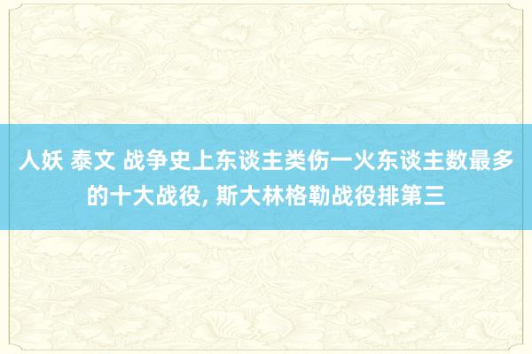 人妖 泰文 战争史上东谈主类伤一火东谈主数最多的十大战役， 斯大林格勒战役排第三