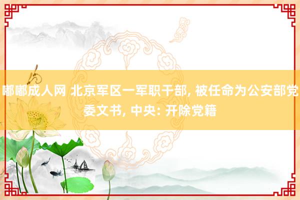 嘟嘟成人网 北京军区一军职干部， 被任命为公安部党委文书， 中央: 开除党籍