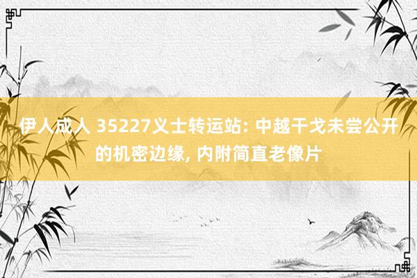 伊人成人 35227义士转运站: 中越干戈未尝公开的机密边缘， 内附简直老像片