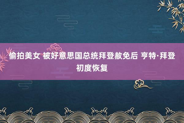 偷拍美女 被好意思国总统拜登赦免后 亨特·拜登初度恢复