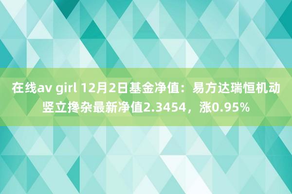 在线av girl 12月2日基金净值：易方达瑞恒机动竖立搀杂最新净值2.3454，涨0.95%