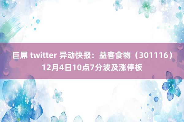巨屌 twitter 异动快报：益客食物（301116）12月4日10点7分波及涨停板