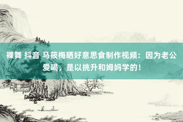 裸舞 抖音 马筱梅晒好意思食制作视频：因为老公爱喝，是以挑升和姆妈学的！