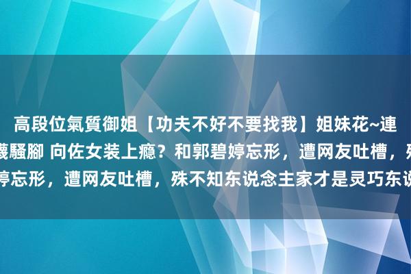 高段位氣質御姐【功夫不好不要找我】姐妹花~連體絲襪~大奶晃動~絲襪騷腳 向佐女装上瘾？和郭碧婷忘形，遭网友吐槽，殊不知东说念主家才是灵巧东说念主