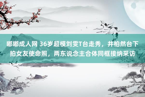 嘟嘟成人网 36岁超模刘雯T台走秀，井柏然台下拍女友使命照，两东说念主合体同框接纳采访