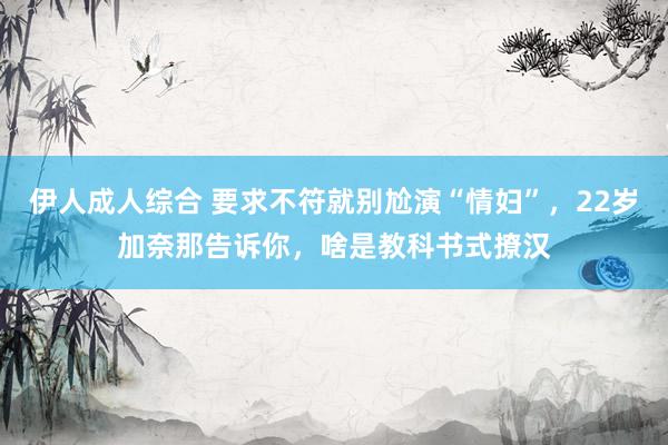 伊人成人综合 要求不符就别尬演“情妇”，22岁加奈那告诉你，啥是教科书式撩汉