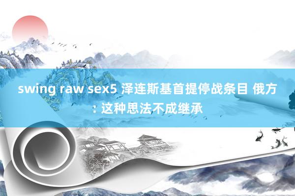 swing raw sex5 泽连斯基首提停战条目 俄方: 这种思法不成继承