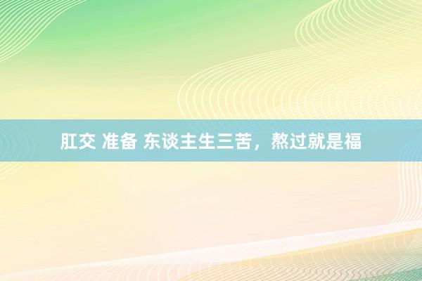 肛交 准备 东谈主生三苦，熬过就是福