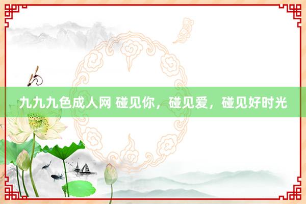 九九九色成人网 碰见你，碰见爱，碰见好时光