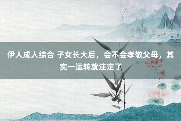 伊人成人综合 子女长大后，会不会孝敬父母，其实一运转就注定了