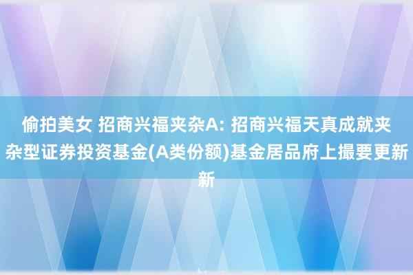 偷拍美女 招商兴福夹杂A: 招商兴福天真成就夹杂型证券投资基金(A类份额)基金居品府上撮要更新