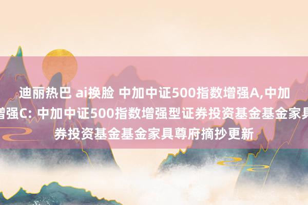 迪丽热巴 ai换脸 中加中证500指数增强A，中加中证500指数增强C: 中加中证500指数增强型证券投资基金基金家具尊府摘抄更新
