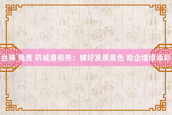 丝袜 龟责 防城港税务：铺好发展底色 助企增绿添彩