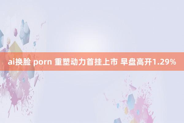 ai换脸 porn 重塑动力首挂上市 早盘高开1.29%