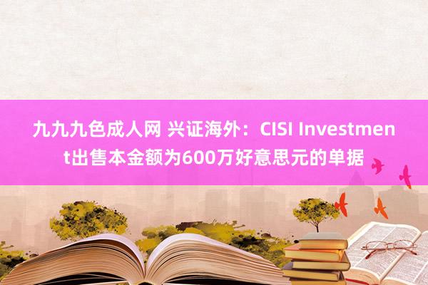 九九九色成人网 兴证海外：CISI Investment出售本金额为600万好意思元的单据