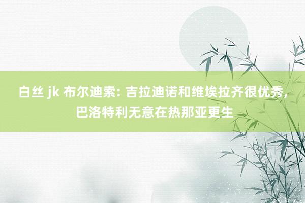 白丝 jk 布尔迪索: 吉拉迪诺和维埃拉齐很优秀， 巴洛特利无意在热那亚更生