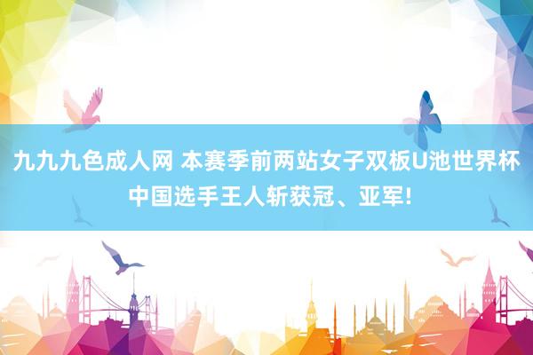 九九九色成人网 本赛季前两站女子双板U池世界杯 中国选手王人斩获冠、亚军!