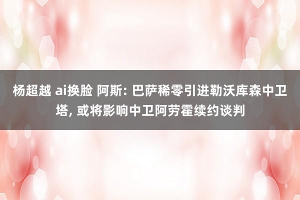 杨超越 ai换脸 阿斯: 巴萨稀零引进勒沃库森中卫塔， 或将影响中卫阿劳霍续约谈判