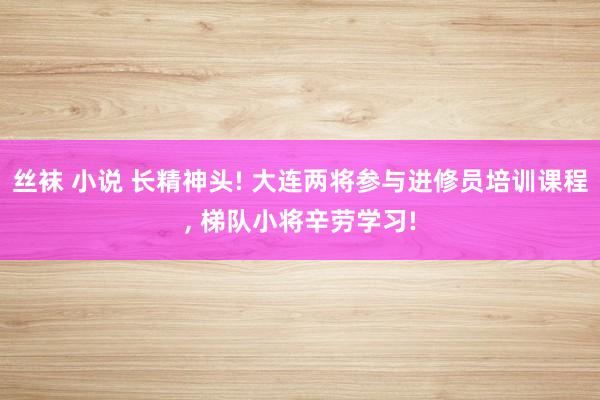 丝袜 小说 长精神头! 大连两将参与进修员培训课程， 梯队小将辛劳学习!