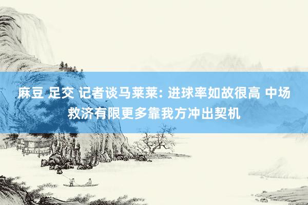 麻豆 足交 记者谈马莱莱: 进球率如故很高 中场救济有限更多靠我方冲出契机