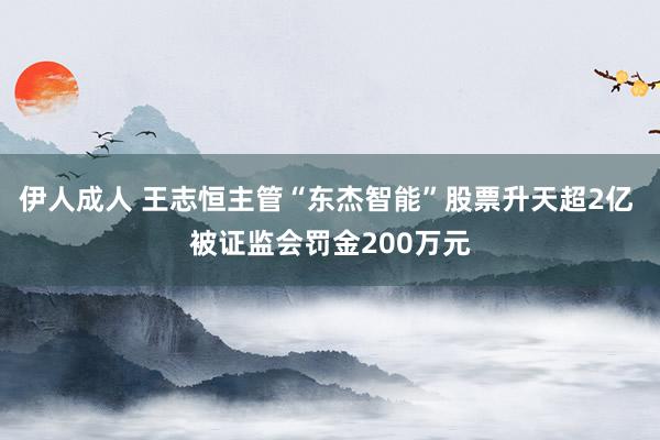 伊人成人 王志恒主管“东杰智能”股票升天超2亿 被证监会罚金200万元