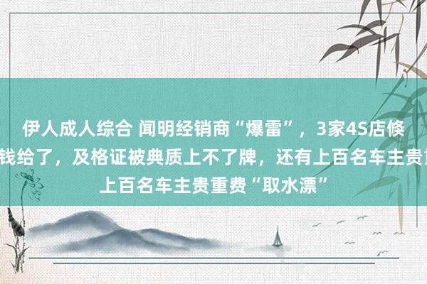 伊人成人综合 闻明经销商“爆雷”，3家4S店倏得关闭！车主钱给了，及格证被典质上不了牌，还有上百名车主贵重费“取水漂”