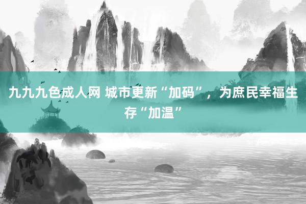 九九九色成人网 城市更新“加码”，为庶民幸福生存“加温”