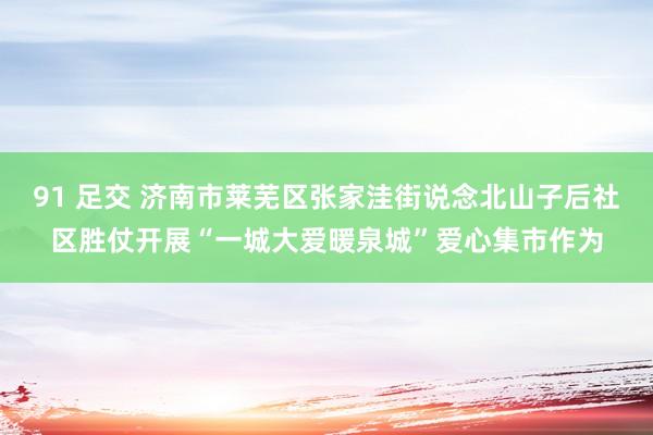 91 足交 济南市莱芜区张家洼街说念北山子后社区胜仗开展“一城大爱暖泉城”爱心集市作为