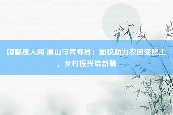 嘟嘟成人网 眉山市青神县：面貌助力农田变肥土，乡村振兴绘新篇