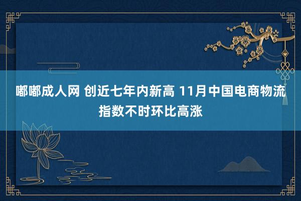 嘟嘟成人网 创近七年内新高 11月中国电商物流指数不时环比高涨