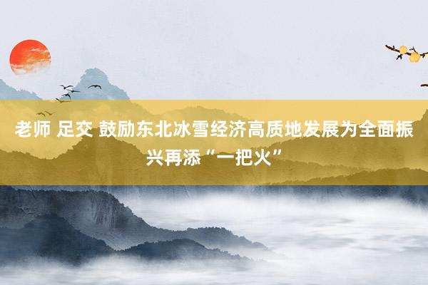 老师 足交 鼓励东北冰雪经济高质地发展为全面振兴再添“一把火”