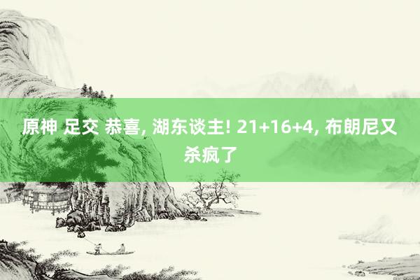 原神 足交 恭喜， 湖东谈主! 21+16+4， 布朗尼又杀疯了