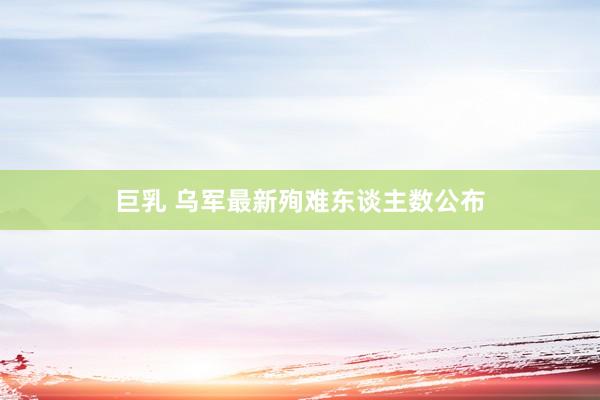 巨乳 乌军最新殉难东谈主数公布