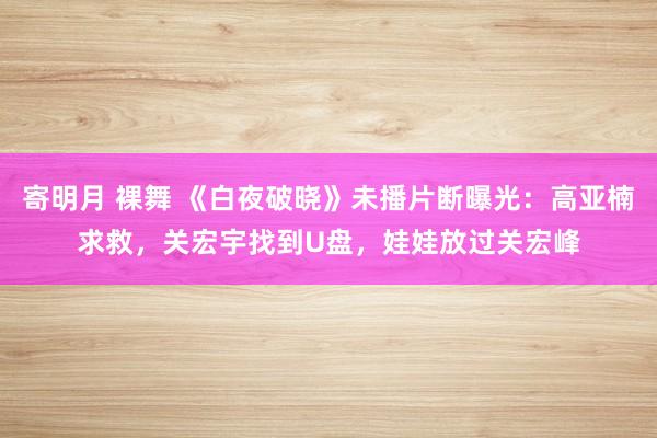 寄明月 裸舞 《白夜破晓》未播片断曝光：高亚楠求救，关宏宇找到U盘，娃娃放过关宏峰