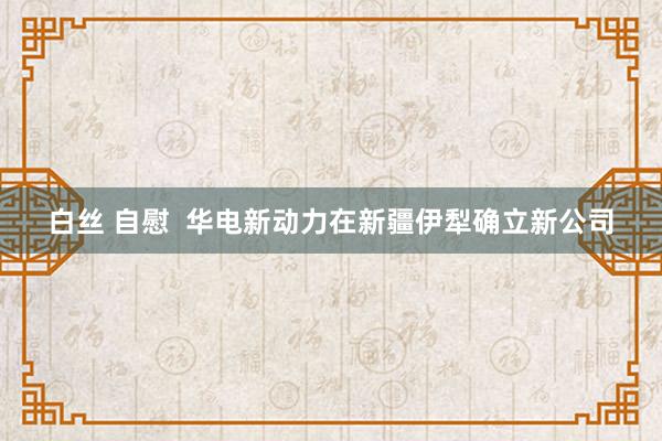 白丝 自慰  华电新动力在新疆伊犁确立新公司