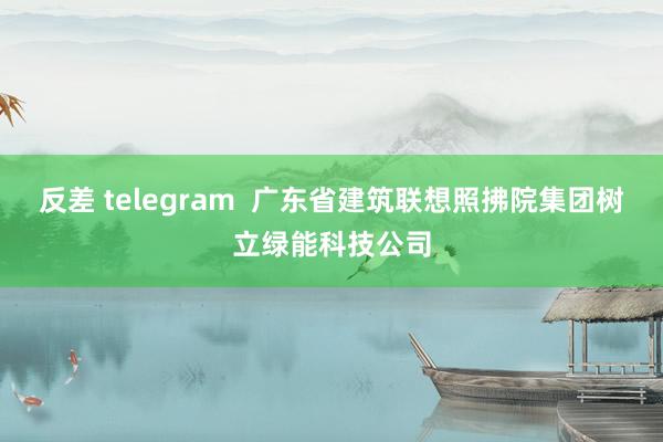 反差 telegram  广东省建筑联想照拂院集团树立绿能科技公司