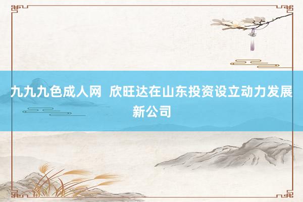 九九九色成人网  欣旺达在山东投资设立动力发展新公司