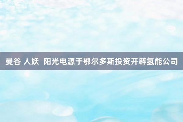 曼谷 人妖  阳光电源于鄂尔多斯投资开辟氢能公司