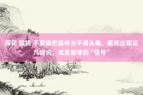 探花 眼镜 不要错把脑梗当平庸头痛，躯壳出现这几情况，或是脑梗的“信号”
