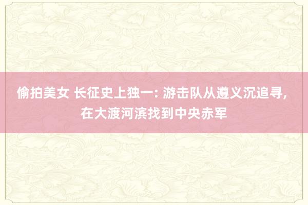 偷拍美女 长征史上独一: 游击队从遵义沉追寻， 在大渡河滨找到中央赤军