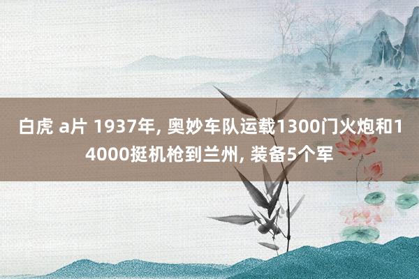 白虎 a片 1937年， 奥妙车队运载1300门火炮和14000挺机枪到兰州， 装备5个军