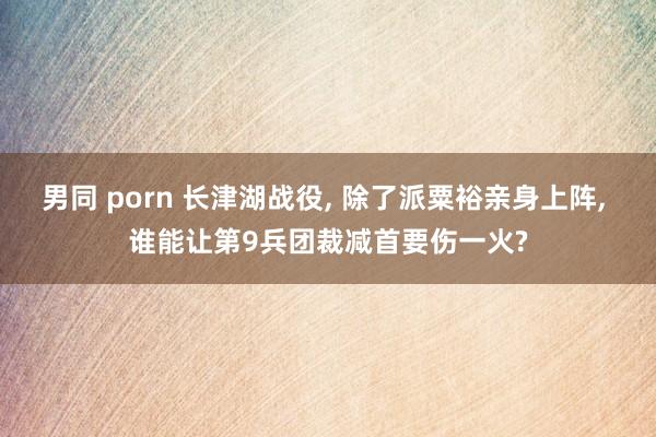 男同 porn 长津湖战役， 除了派粟裕亲身上阵， 谁能让第9兵团裁减首要伤一火?
